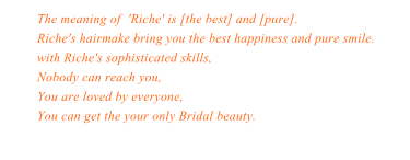 The meaning of  'Riche' is [the best] and [pure]. Riche's hairmake bring you the best happiness and pure smile. with Riche's sophisticated skills,Nobody can reach you,You are loved by everyone,You can get the your only Bridal beauty.